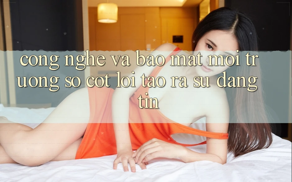Công Nghệ Và Bảo Mật – Môi trường số Cốt Lõi Tạo ra Sự Đáng tin
