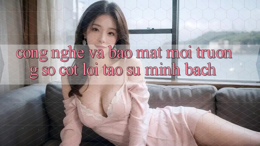 Công Nghệ Và Bảo Mật – Môi trường số Cốt Lõi Tạo Sự Minh bạch