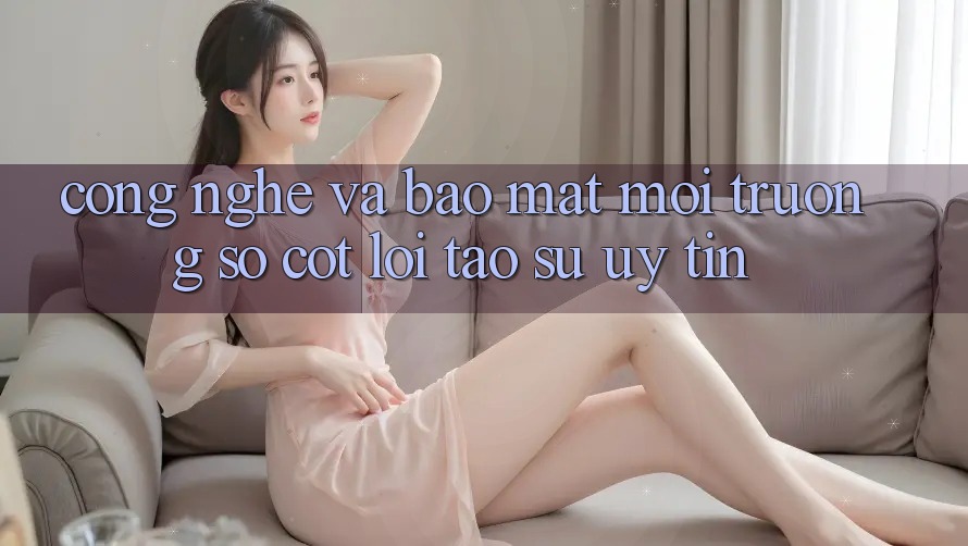 Công Nghệ Và Bảo Mật – Môi trường số Cốt Lõi Tạo Sự Uy Tín