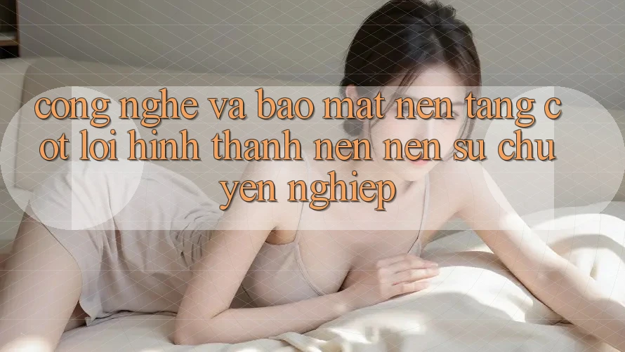 Công Nghệ Và Bảo Mật – Nền Tảng Cốt Lõi Hình thành nên Nên Sự Chuyên nghiệp