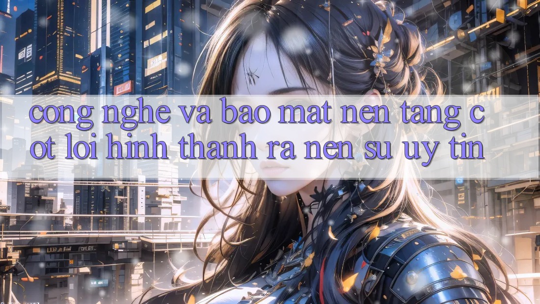 Công Nghệ Và Bảo Mật – Nền Tảng Cốt Lõi Hình thành ra Nên Sự Uy Tín