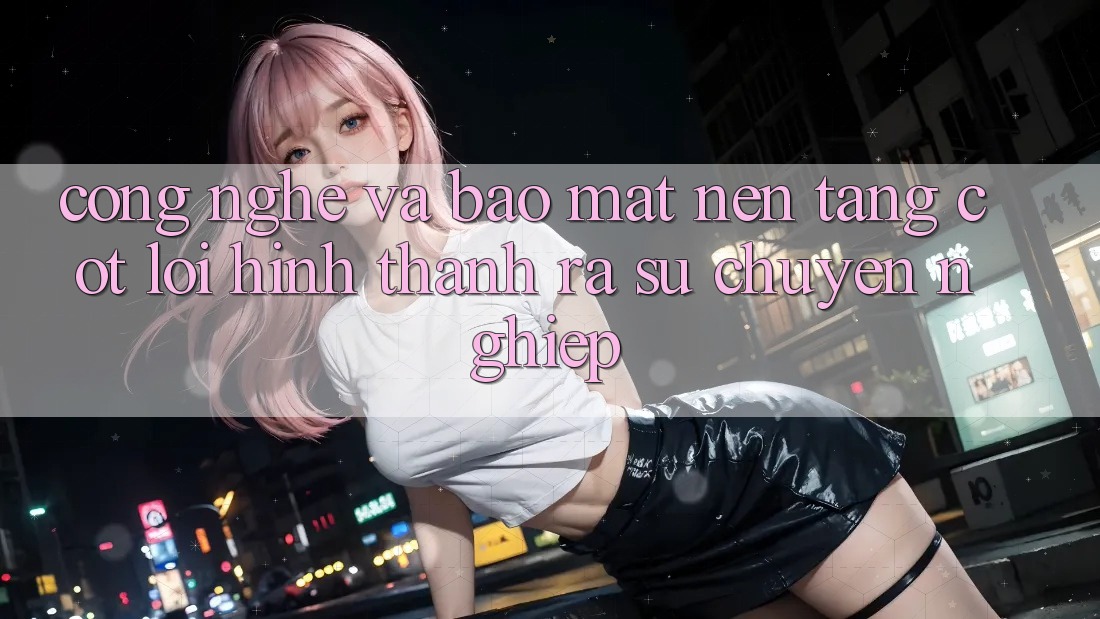 Công Nghệ Và Bảo Mật – Nền Tảng Cốt Lõi Hình thành ra Sự Chuyên nghiệp
