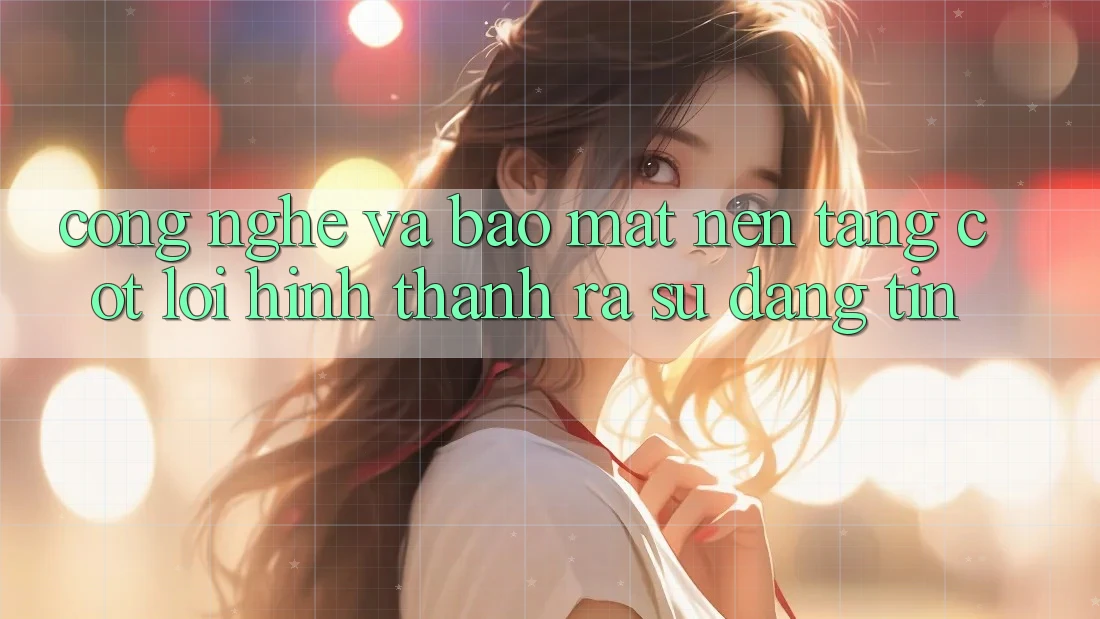 Công Nghệ Và Bảo Mật – Nền Tảng Cốt Lõi Hình thành ra Sự Đáng tin