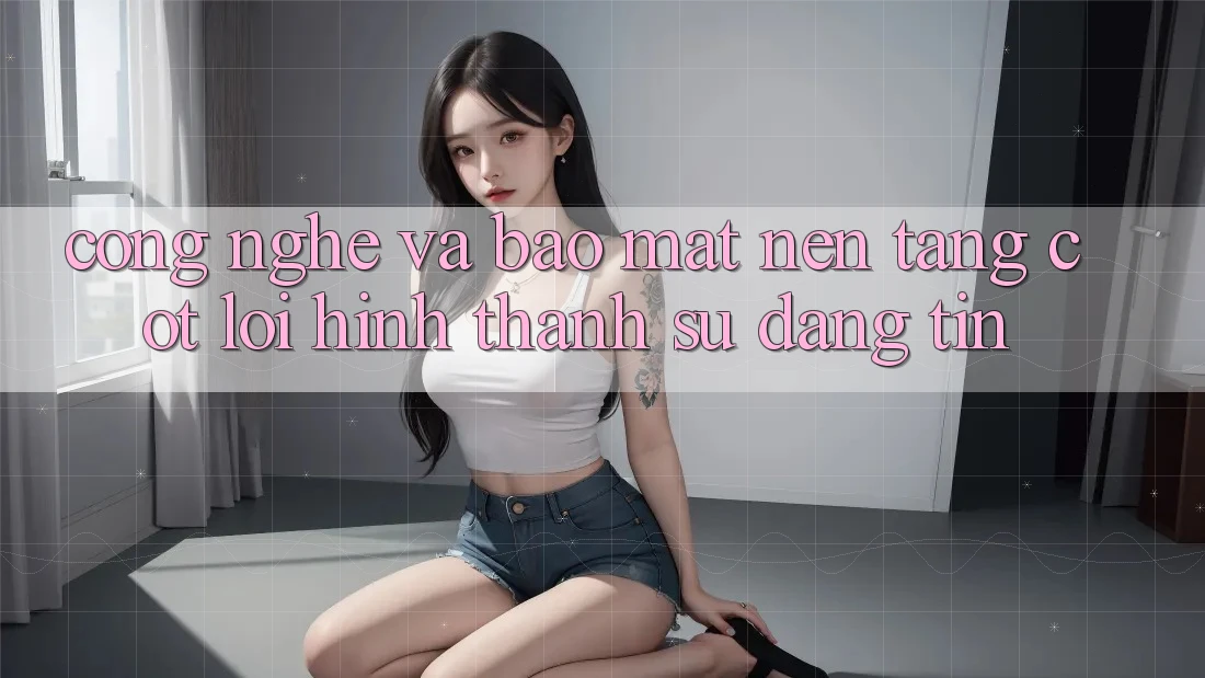 Công Nghệ Và Bảo Mật – Nền Tảng Cốt Lõi Hình thành Sự Đáng tin Công Nghệ Và Bảo Mật – Nền Tảng Cốt Lõi Hình thành Sự Đáng tin