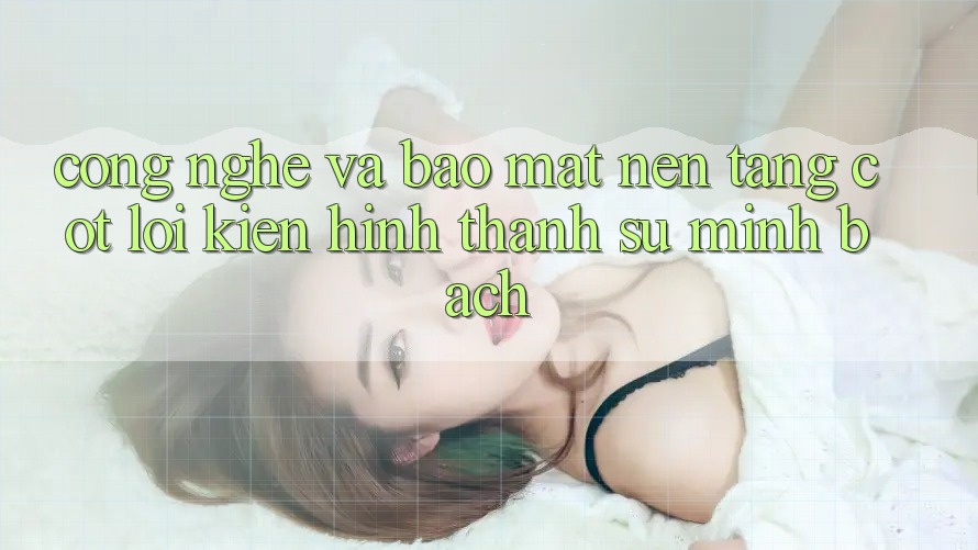 Công Nghệ Và Bảo Mật – Nền Tảng Cốt Lõi Kiến hình thành Sự Minh bạch