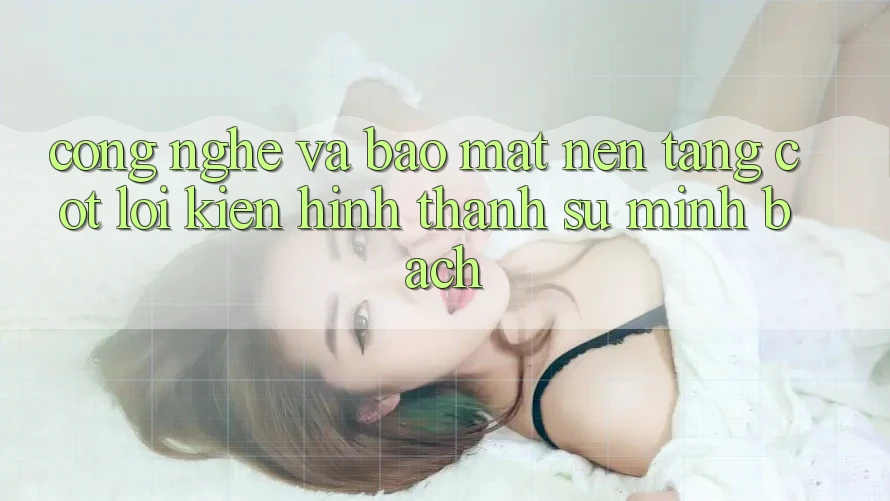 Công Nghệ Và Bảo Mật – Nền Tảng Cốt Lõi Kiến hình thành Sự Minh bạch