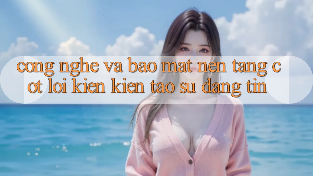 Công Nghệ Và Bảo Mật – Nền Tảng Cốt Lõi Kiến kiến tạo Sự Đáng tin