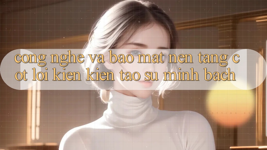 Công Nghệ Và Bảo mật – Nền Tảng Cốt Lõi Kiến kiến tạo Sự Minh bạch