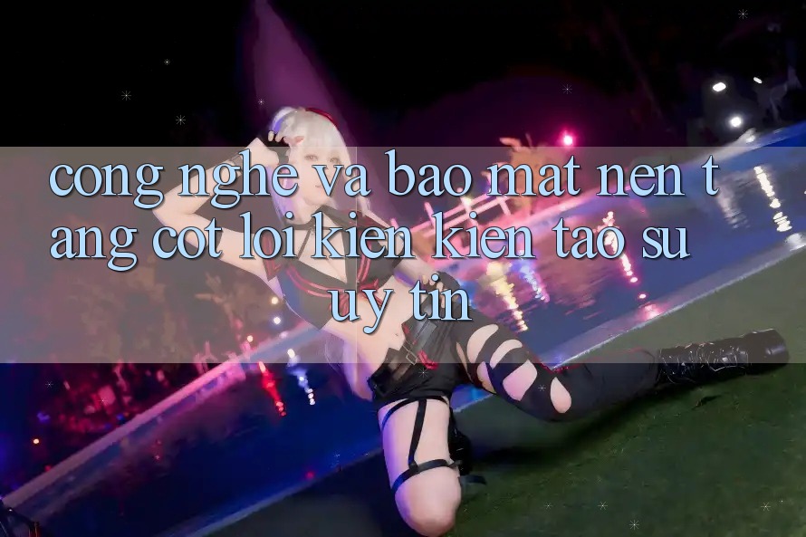 Công Nghệ Và Bảo Mật – Nền Tảng Cốt Lõi Kiến kiến tạo Sự Uy Tín