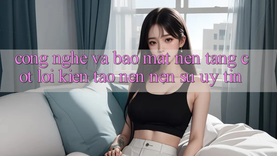 Công Nghệ Và Bảo Mật – Nền Tảng Cốt Lõi Kiến tạo nên Nên Sự Uy Tín