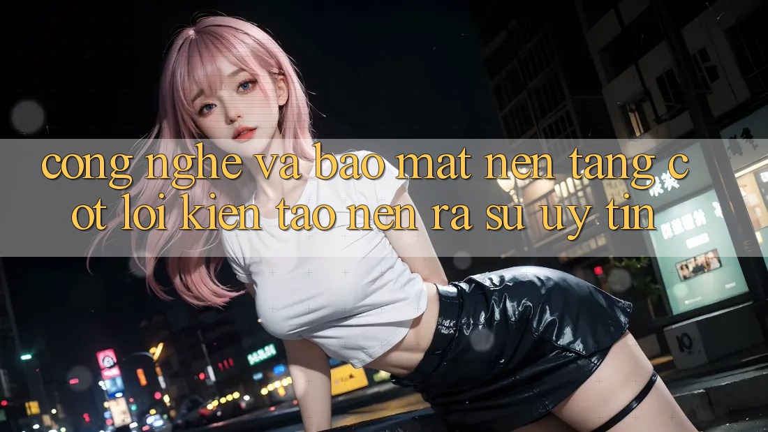 Công Nghệ Và Bảo Mật – Nền Tảng Cốt Lõi Kiến tạo nên ra Sự Uy Tín