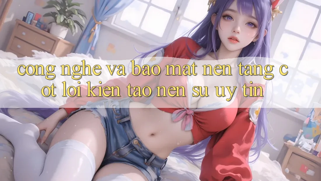 Công Nghệ Và Bảo Mật – Nền Tảng Cốt Lõi Kiến tạo Nên Sự Uy Tín