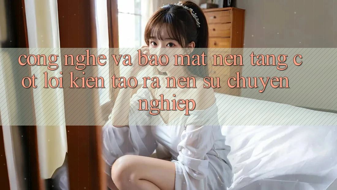 Công Nghệ Và Bảo Mật – Nền Tảng Cốt Lõi Kiến tạo ra Nên Sự Chuyên nghiệp