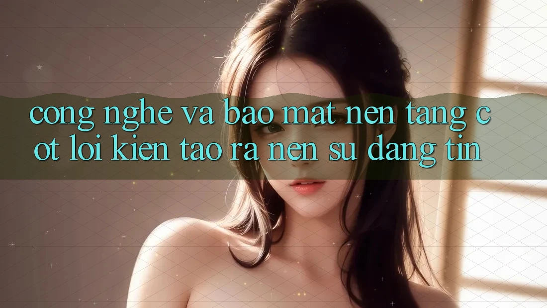 Công Nghệ Và Bảo Mật – Nền Tảng Cốt Lõi Kiến tạo ra Nên Sự Đáng tin