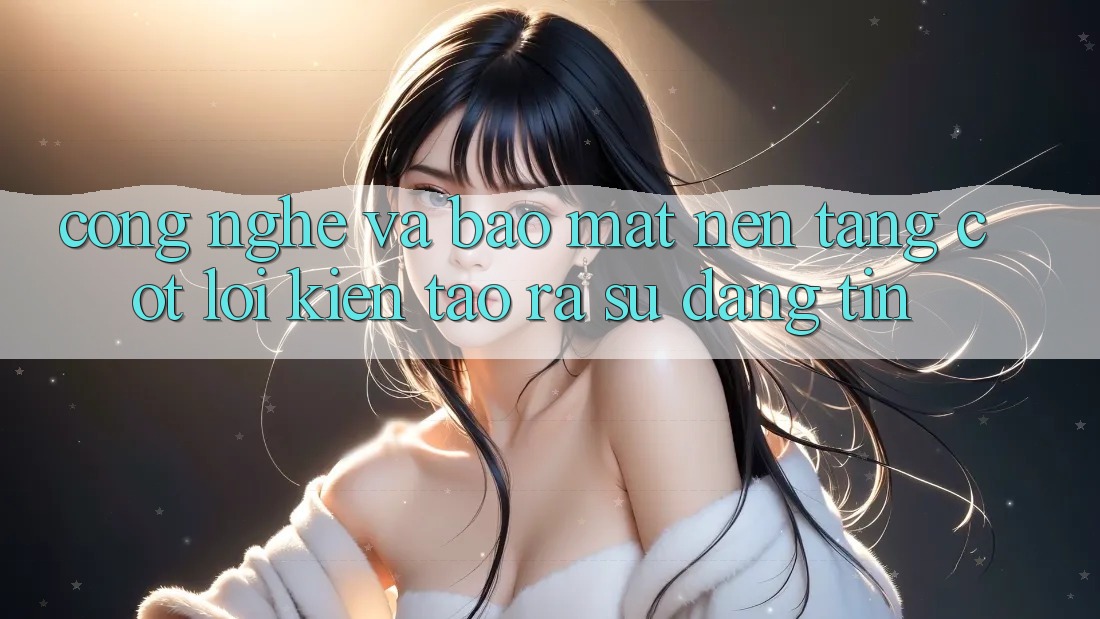 Công Nghệ Và Bảo Mật – Nền Tảng Cốt Lõi Kiến tạo ra Sự Đáng tin