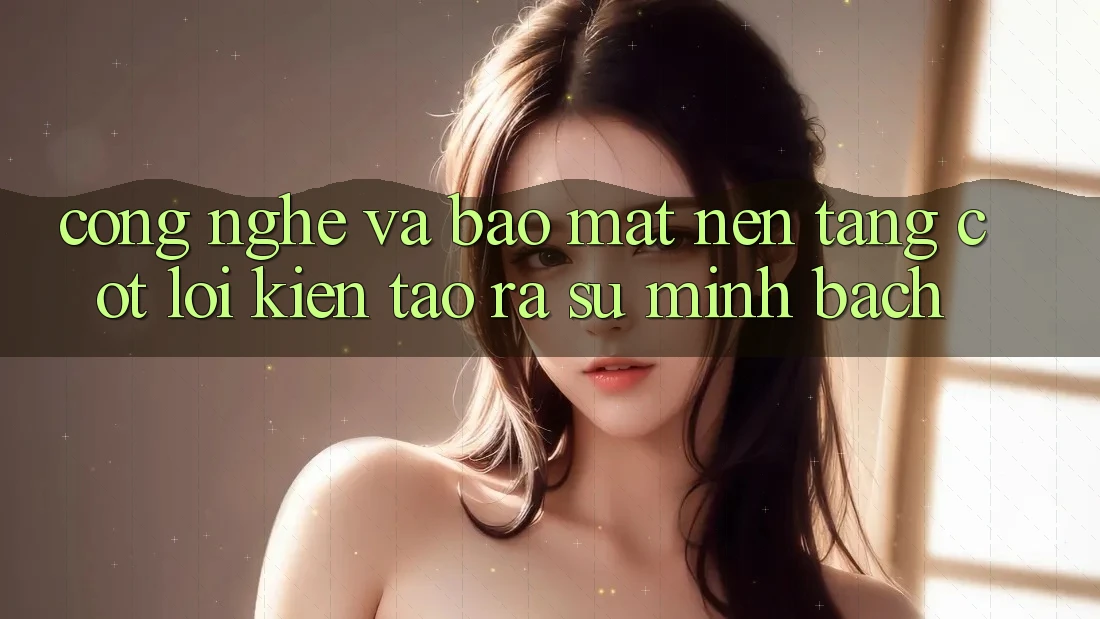 Công Nghệ Và Bảo Mật – Nền Tảng Cốt Lõi Kiến tạo ra Sự Minh bạch