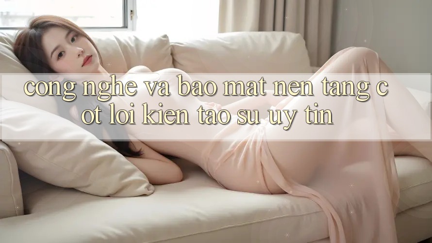 Công Nghệ Và Bảo Mật – Nền Tảng Cốt Lõi Kiến tạo Sự Uy Tín