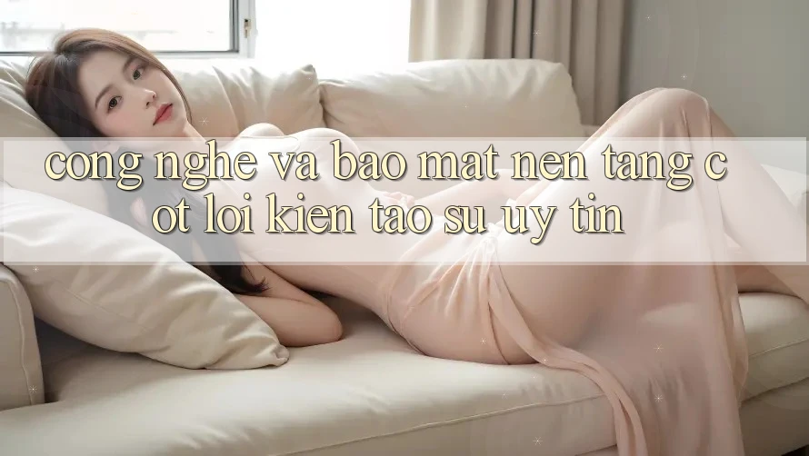 Công Nghệ Và Bảo Mật – Nền Tảng Cốt Lõi Kiến tạo Sự Uy Tín