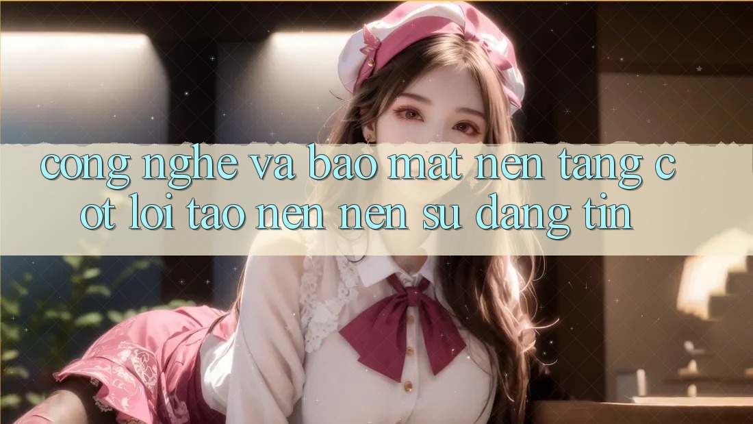 Công Nghệ Và Bảo Mật – Nền Tảng Cốt Lõi Tạo nên Nên Sự Đáng tin Công Nghệ Và Bảo Mật – Nền Tảng Cốt Lõi Tạo nên Nên Sự Đáng tin