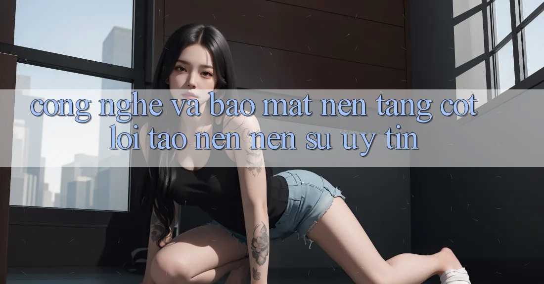 Công Nghệ Và Bảo mật – Nền Tảng Cốt Lõi Tạo nên Nên Sự Uy Tín