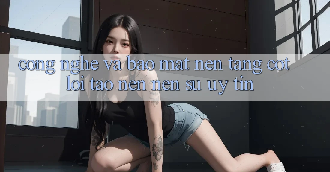 Công Nghệ Và Bảo Mật – Nền Tảng Cốt Lõi Tạo nên Nên Sự Uy Tín
