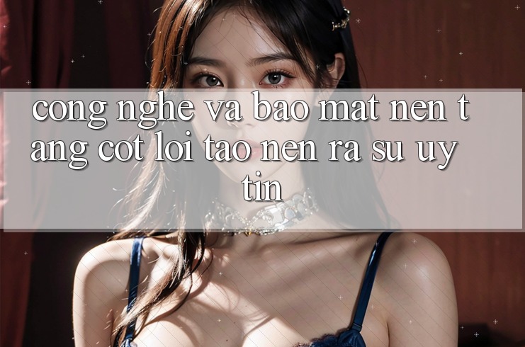Công Nghệ Và Bảo Mật – Nền Tảng Cốt Lõi Tạo nên ra Sự Uy Tín