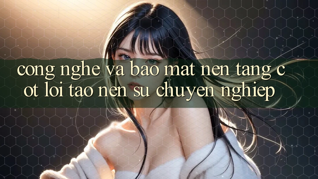Công Nghệ Và Bảo Mật – Nền Tảng Cốt Lõi Tạo nên Sự Chuyên nghiệp