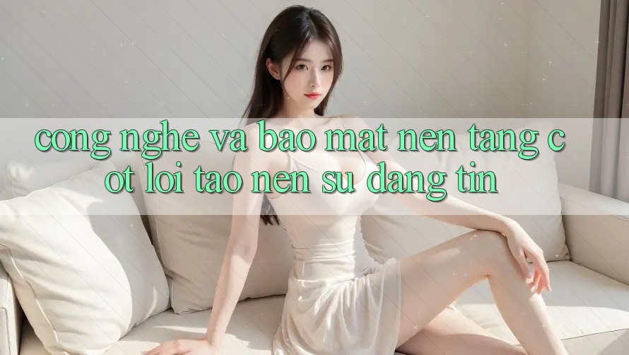 Công Nghệ Và Bảo Mật – Nền Tảng Cốt Lõi Tạo Nên Sự Đáng tin