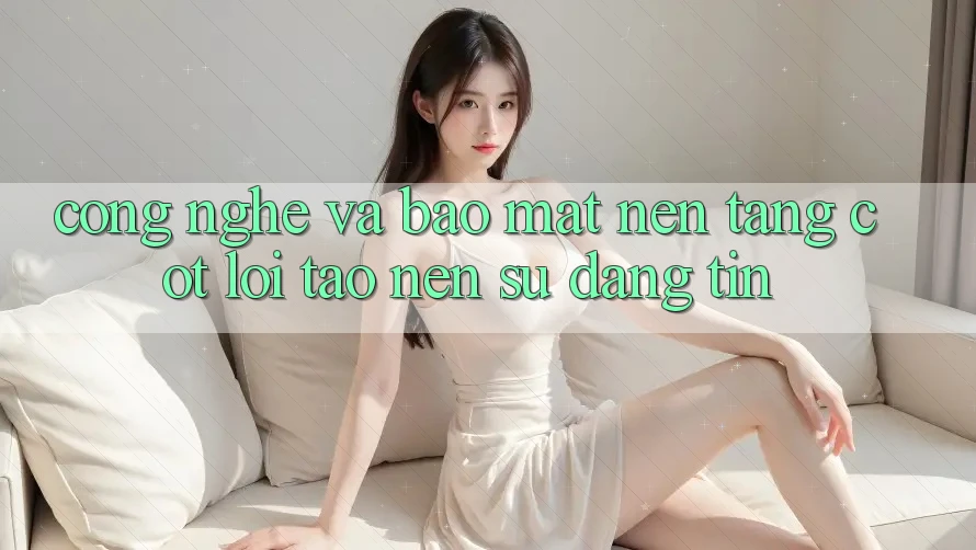 Công Nghệ Và Bảo Mật – Nền Tảng Cốt Lõi Tạo nên Sự Đáng tin