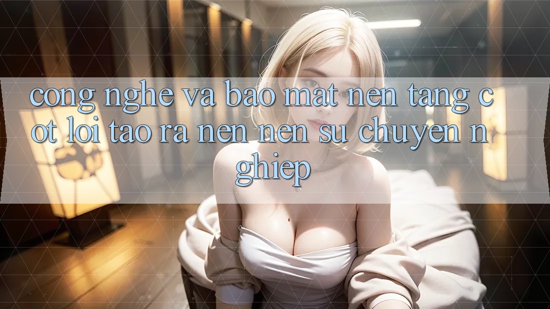 Công Nghệ Và Bảo Mật – Nền Tảng Cốt Lõi Tạo ra nên Nên Sự Chuyên nghiệp