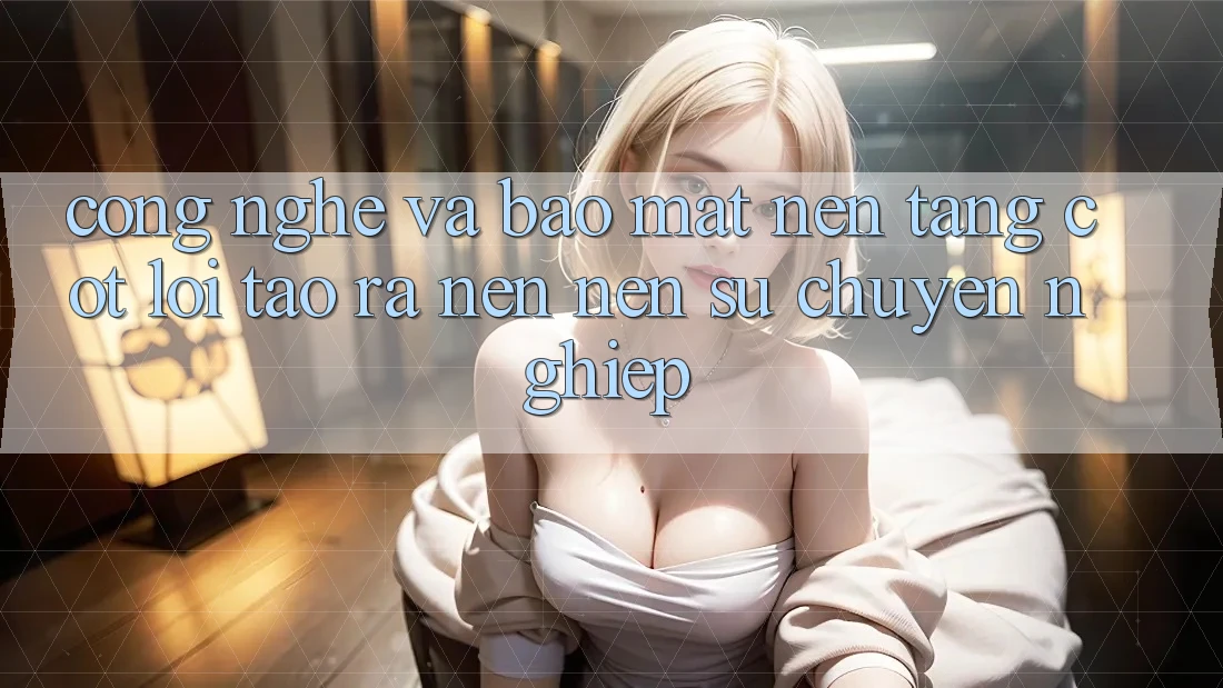Công Nghệ Và Bảo Mật – Nền Tảng Cốt Lõi Tạo ra nên Nên Sự Chuyên nghiệp
