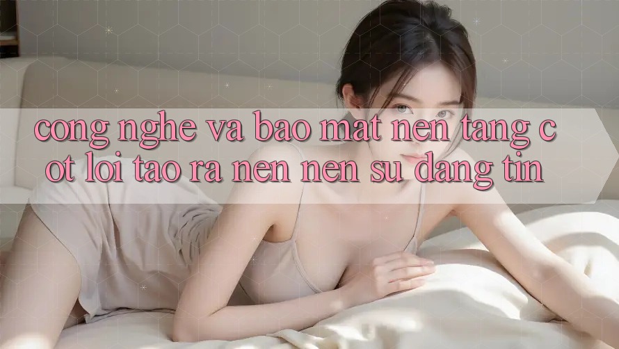 Công Nghệ Và Bảo Mật – Nền Tảng Cốt Lõi Tạo ra nên Nên Sự Đáng tin Công Nghệ Và Bảo Mật – Nền Tảng Cốt Lõi Tạo ra nên Nên Sự Đáng tin