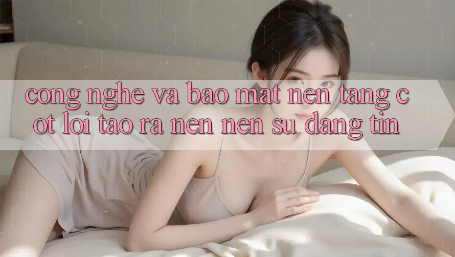 Công Nghệ Và Bảo Mật – Nền Tảng Cốt Lõi Tạo ra nên Nên Sự Đáng tin