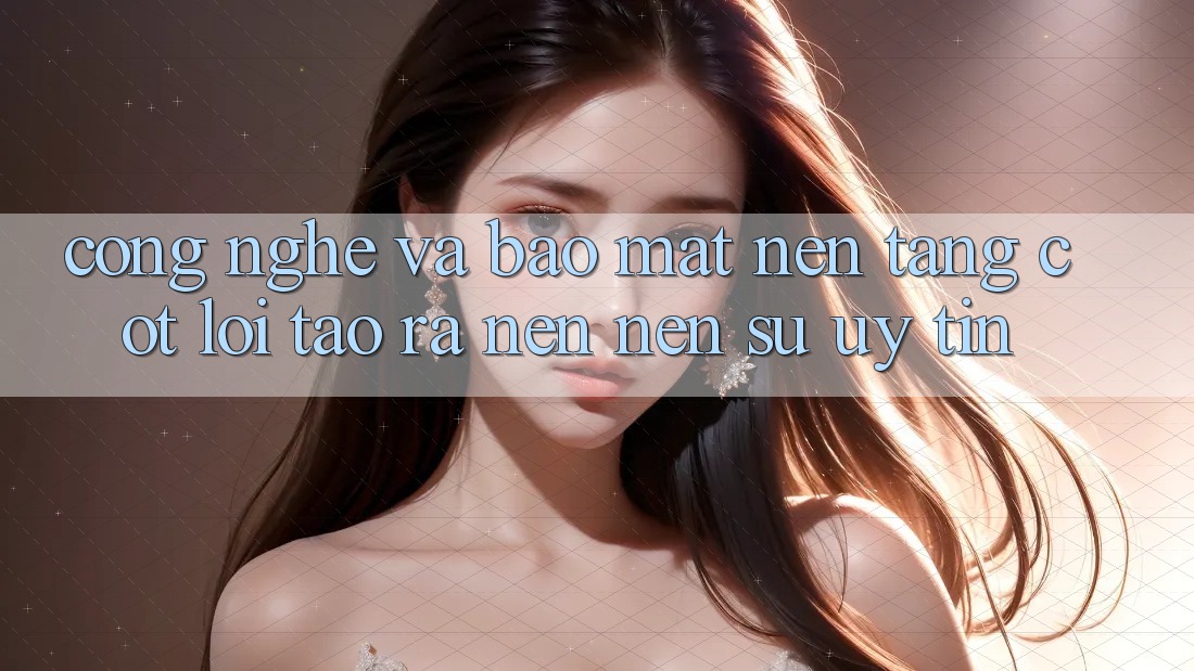 Công Nghệ Và Bảo Mật – Nền Tảng Cốt Lõi Tạo ra nên Nên Sự Uy Tín
