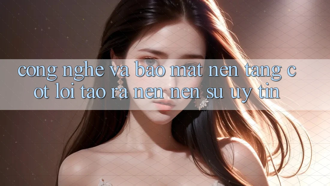 Công Nghệ Và Bảo Mật – Nền Tảng Cốt Lõi Tạo ra nên Nên Sự Uy Tín