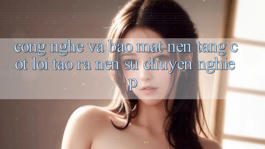 Công Nghệ Và Bảo Mật – Nền Tảng Cốt Lõi Tạo ra Nên Sự Chuyên nghiệp