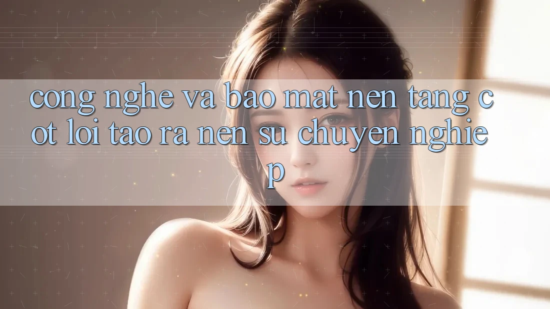 Công Nghệ Và Bảo Mật – Nền Tảng Cốt Lõi Tạo ra Nên Sự Chuyên nghiệp