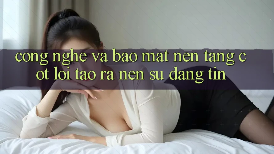 Công Nghệ Và Bảo Mật – Nền Tảng Cốt Lõi Tạo ra Nên Sự Đáng tin