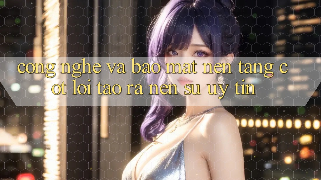 Công Nghệ Và Bảo Mật – Nền Tảng Cốt Lõi Tạo ra Nên Sự Uy Tín