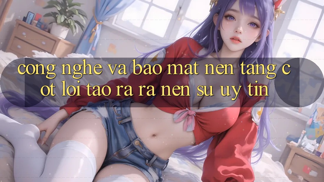 Công Nghệ Và Bảo Mật – Nền tảng Cốt Lõi Tạo ra ra Nên Sự Uy Tín