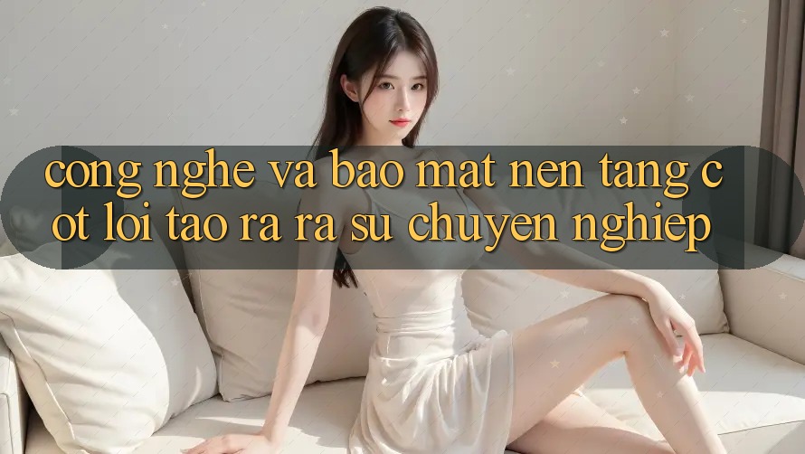 Công Nghệ Và Bảo Mật – Nền Tảng Cốt Lõi Tạo ra ra Sự Chuyên nghiệp