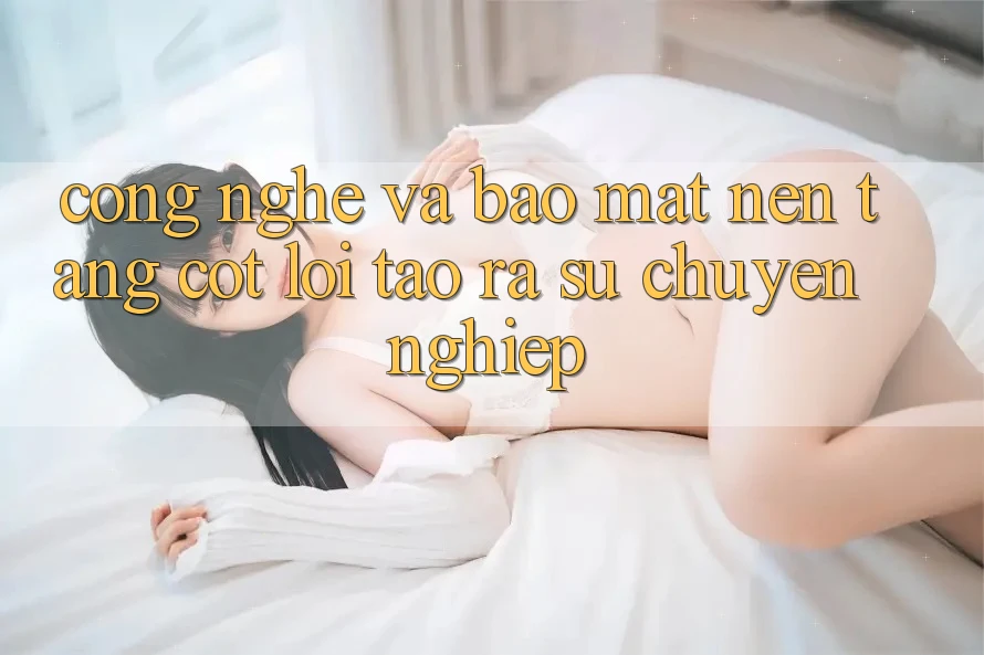 Công Nghệ Và Bảo Mật – Nền Tảng Cốt Lõi Tạo ra Sự Chuyên nghiệp