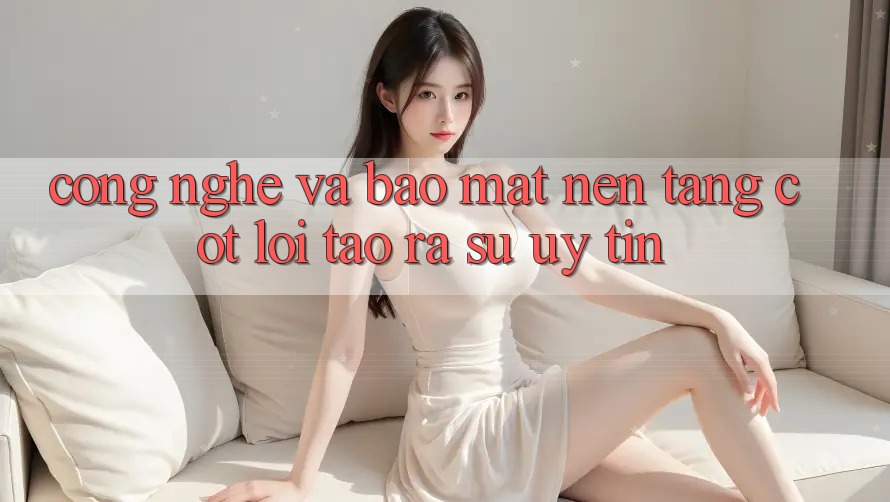 Công Nghệ Và Bảo Mật – Nền Tảng Cốt Lõi Tạo ra Sự Uy Tín