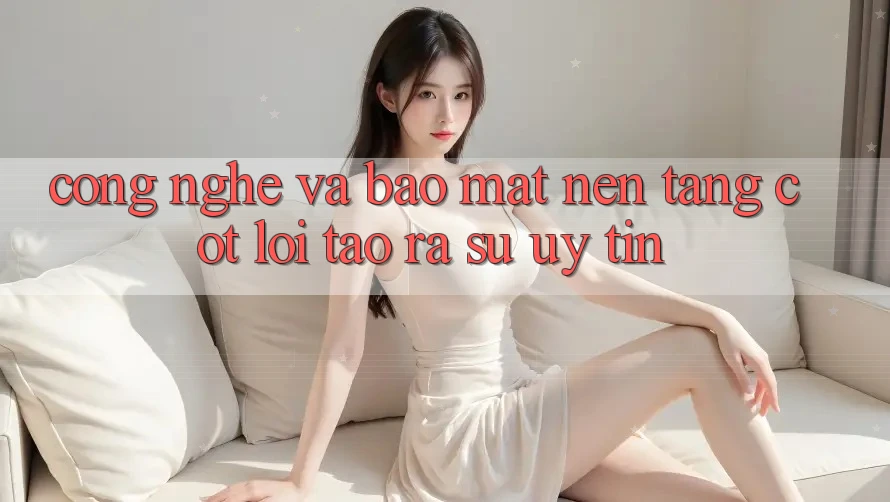 Công Nghệ Và Bảo Mật – Nền Tảng Cốt Lõi Tạo ra Sự Uy Tín