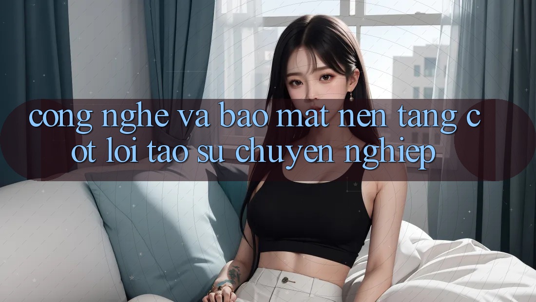 Công Nghệ Và Bảo Mật – Nền Tảng Cốt Lõi Tạo Sự Chuyên nghiệp