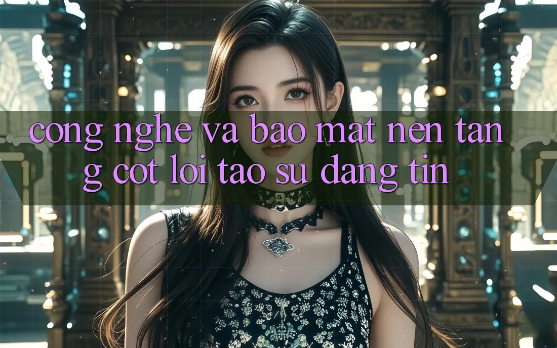 Công Nghệ Và Bảo Mật – Nền Tảng Cốt Lõi Tạo Sự Đáng tin
