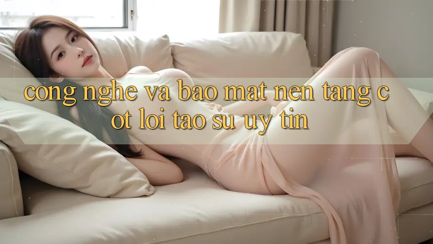Công Nghệ Và Bảo Mật – Nền Tảng Cốt Lõi Tạo Sự Uy Tín Công Nghệ Và Bảo Mật – Nền Tảng Cốt Lõi Tạo Sự Uy Tín