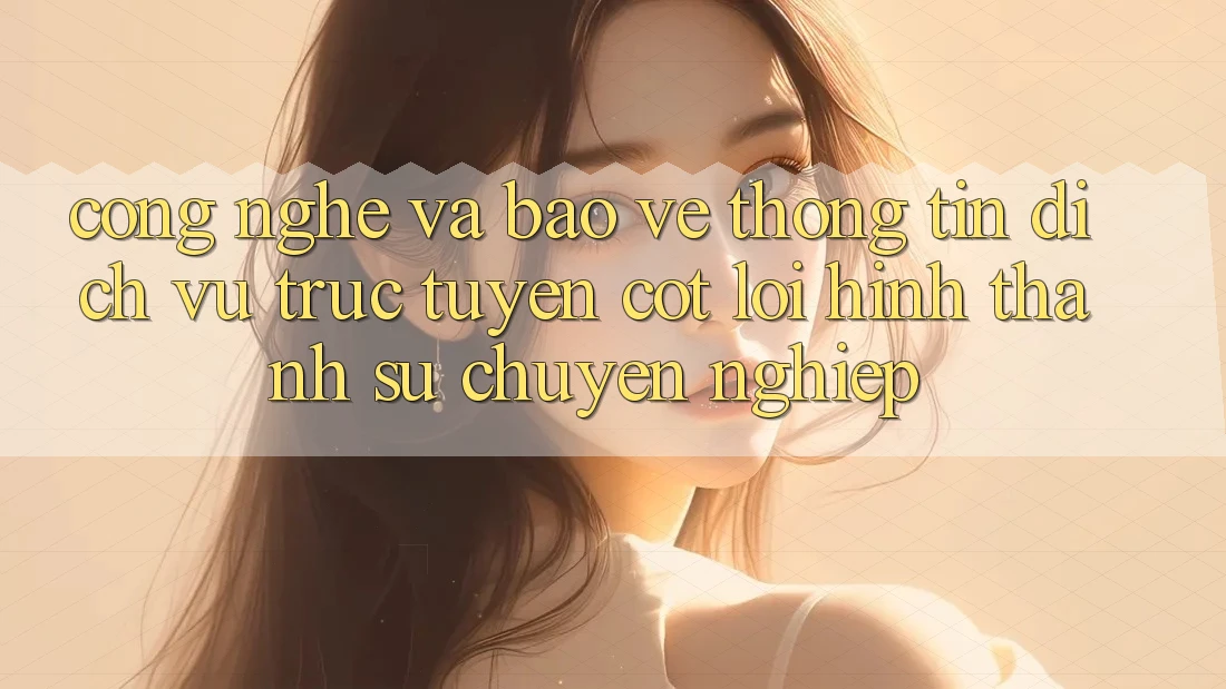 Công Nghệ Và Bảo vệ thông tin – Dịch vụ trực tuyến Cốt Lõi Hình thành Sự Chuyên nghiệp
