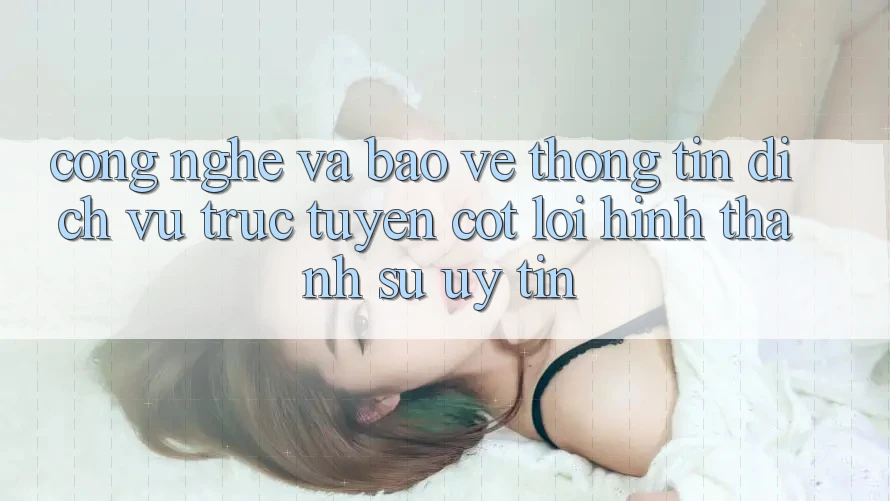 Công Nghệ Và Bảo vệ thông tin – Dịch vụ trực tuyến Cốt Lõi Hình thành Sự Uy Tín