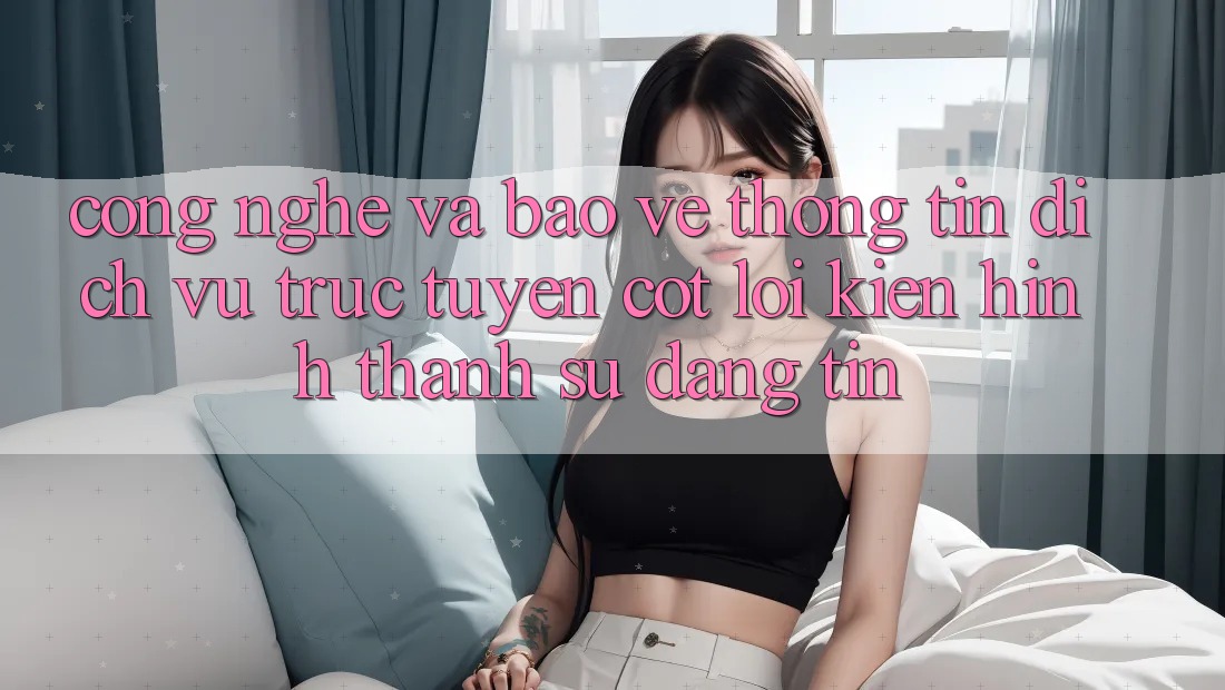 Công Nghệ Và Bảo vệ thông tin – Dịch vụ trực tuyến Cốt Lõi Kiến hình thành Sự Đáng tin